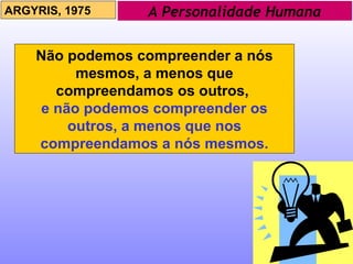 A Personalidade Humana ARGYRIS, 1975 Não podemos compreender a nós mesmos, a menos que compreendamos os outros,  e não podemos compreender os outros, a menos que nos compreendamos a nós mesmos. 