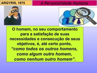 A Personalidade Humana ARGYRIS, 1975 O homem, no seu comportamento para a satisfação de suas necessidades e consecução de seus objetivos, é, até certo ponto,  “ como todos os outros homens,  como algum outro homem,  como nenhum outro homem”. 