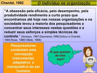 O indivíduo na organização Chanlat, 1992 “ A obsessão pela eficácia, pelo desempenho, pela produtividade rendimento a curto prazo que encontramos até hoje nas nossas organizações e na sociedade levou a maioria dos pesquisadores a concentrar seus interesses nestas questões e a reduzir seus esforços a simples técnicas de controle .”  (Alvesso, 1987;Desmarez,1986;Dufour e Chanlat, 1985;Rose, 1988;Villete, 1988) Pesquisadores contestam esta concepção instrumental, adaptativa  e manipulativa do ser humano O que querem  de mim  aqui ? 