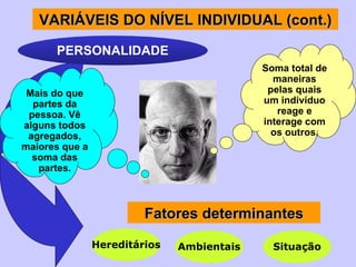 PERSONALIDADE Mais do que partes da pessoa. Vê alguns todos agregados, maiores que a soma das partes. Soma total de maneiras pelas quais um indivíduo reage e interage com os outros. Fatores determinantes Hereditários Ambientais Situação VARIÁVEI S  DO NÍVEL INDIVIDUAL (cont.) 