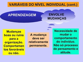 A mudança deve ser relativamente permanente. Mudanças boas ou ruins para a organização.Comportamentos favoráveis ou não. Necessidade de mudar o comportamento do indivíduo. Não só processo de pensamento e atitude. VARIÁVEI S  DO NÍVEL INDIVIDUAL (cont.) APRENDIZAGEM ENVOLVE  MUDANÇAS 