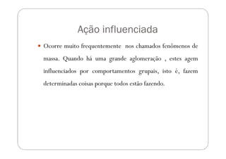 Ação influenciada
Ocorre muito frequentemente nos chamados fenômenos de
massa. Quando há uma grande aglomeração , estes agem
influenciados por comportamentos grupais, isto é, fazem
determinadas coisas porque todos estão fazendo.
 