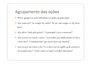 Agrupamento das ações
 Weber agrupou as ações individuais em quatro grandes tipos:

 Ação tradicional: “eu sempre fiz assim”; “lá em casa sempre se faz desse
 jeito”.

 Ação afetiva: “tudo pelo prazer”; “o principal é viver o momento”.

 Ação racional com relação a valores: “eu acredito que minha missão na Terra
 é fazer isso”; “o fundamental é que nossa causa seja vitoriosa”.

 Ação racional com relação a fins: “se eu fizer isso ou aquilo, pode acontecer
 tal ou qual coisa;”; “então vamos ver qual é a melhor alternativa”.
 