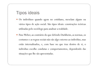 Tipos ideais
 Os indivíduos quando agem no cotidiano, mesclam alguns ou
 vários tipos de ação social. São tipos ideais: construções teóricas
 utilizadas pelo sociólogo para analisar a realidade.

 Para Weber, ao contrário do que defendo Durkheim, as normas, os
 costumes e as regras sociais não são algo externo ao indivíduo, mas
 estão internalizados, e, com base no que traz dentro de si, o
 indivíduo escolhe condutas e comportamentos, dependendo das
 situações que lhe são apresentadas.
 