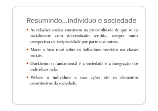 Resumindo...indivíduo e sociedade
 As relações sociais consistem na probabilidade de que se aja
 socialmente com determinado sentido, sempre numa
 perspectiva de reciprocidade por parte dos outros.
 Marx: o foco recai sobre os indivíduos inseridos nas classes
 sociais.
 Durkheim: o fundamental é a sociedade e a integração dos
 indivíduos nela.
 Weber: o indivíduos e suas ações são os elementos
 constitutivos da sociedade.
 