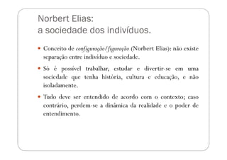 Norbert Elias:
a sociedade dos indivíduos.
 Conceito de configuração/figuração (Norbert Elias): não existe
 separação entre indivíduo e sociedade.
 Só é possível trabalhar, estudar e divertir-se em uma
 sociedade que tenha história, cultura e educação, e não
 isoladamente.
 Tudo deve ser entendido de acordo com o contexto; caso
 contrário, perdem-se a dinâmica da realidade e o poder de
 entendimento.
 