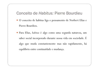 Conceito de Habitus: Pierre Bourdieu
 O conceito de habitus liga o pensamento de Norbert Elias e
 Pierre Bourdieu.

 Para Elias, habitus é algo como uma segunda natureza, um
 saber social incorporado durante nossa vida em sociedade. É
 algo que muda constantemente mas não rapidamente, há
 equilíbrio entre continuidade e mudança.
 