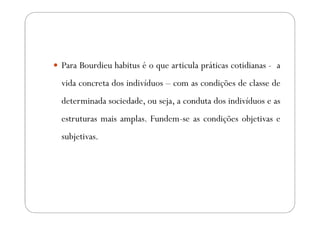 Para Bourdieu habitus é o que articula práticas cotidianas - a
vida concreta dos indivíduos – com as condições de classe de
determinada sociedade, ou seja, a conduta dos indivíduos e as
estruturas mais amplas. Fundem-se as condições objetivas e
subjetivas.
 