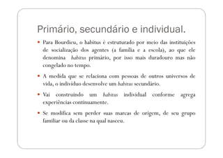 Primário, secundário e individual.
 Para Bourdieu, o habitus é estruturado por meio das instituições
 de socialização dos agentes (a família e a escola), ao que ele
 denomina habitus primário, por isso mais duradouro mas não
 congelado no tempo.
 A medida que se relaciona com pessoas de outros universos de
 vida, o indivíduo desenvolve um habitus secundário.
 Vai construindo um habitus individual conforme agrega
 experiências continuamente.
 Se modifica sem perder suas marcas de origem, de seu grupo
 familiar ou da classe na qual nasceu.
 