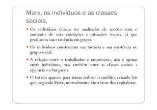 Marx, os indivíduos e as classes
sociais.
 Os indivíduos devem ser analisados de acordo com o
 contexto de suas condições e situações sociais, já que
 produzem sua existência em grupo.
 Os indivíduos construíram sua história e sua existência no
 grupo social.
 A relação entre o trabalhador e empresário, não é apenas
 entre indivíduos, mas também entre as classes sociais: a
 operária e a burguesia.
 O Estado aparece para tentar reduzir o conflito, criando leis
 que, segundo Marx, normalmente são a favor dos capitalistas.
 