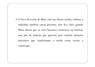 O foco da teoria de Marx está nas classes sociais, embora o
indivíduo também esteja presente. Isso fica claro quando
Marx afirma que os seres humanos constroem sua história,
mas não da maneira que querem, pois existem situações
anteriores que condicionam o modo como ocorre a
construção.
 