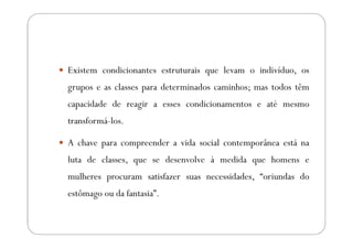 Existem condicionantes estruturais que levam o indivíduo, os
grupos e as classes para determinados caminhos; mas todos têm
capacidade de reagir a esses condicionamentos e até mesmo
transformá-los.

A chave para compreender a vida social contemporânea está na
luta de classes, que se desenvolve à medida que homens e
mulheres procuram satisfazer suas necessidades, “oriundas do
estômago ou da fantasia”.
 