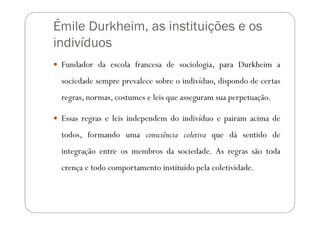Émile Durkheim, as instituições e os
indivíduos
 Fundador da escola francesa de sociologia, para Durkheim a
 sociedade sempre prevalece sobre o indivíduo, dispondo de certas
 regras, normas, costumes e leis que asseguram sua perpetuação.

 Essas regras e leis independem do indivíduo e pairam acima de
 todos, formando uma consciência coletiva que dá sentido de
 integração entre os membros da sociedade. As regras são toda
 crença e todo comportamento instituído pela coletividade.
 