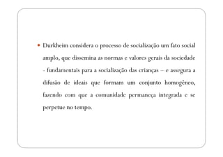 Durkheim considera o processo de socialização um fato social
amplo, que dissemina as normas e valores gerais da sociedade
- fundamentais para a socialização das crianças – e assegura a
difusão de ideais que formam um conjunto homogêneo,
fazendo com que a comunidade permaneça integrada e se
perpetue no tempo.
 