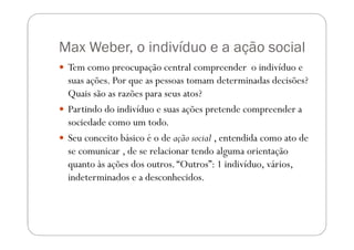 Max Weber, o indivíduo e a ação social
 Tem como preocupação central compreender o indivíduo e
 suas ações. Por que as pessoas tomam determinadas decisões?
 Quais são as razões para seus atos?
 Partindo do indivíduo e suas ações pretende compreender a
 sociedade como um todo.
 Seu conceito básico é o de ação social , entendida como ato de
 se comunicar , de se relacionar tendo alguma orientação
 quanto às ações dos outros. “Outros”: 1 indivíduo, vários,
 indeterminados e a desconhecidos.
 