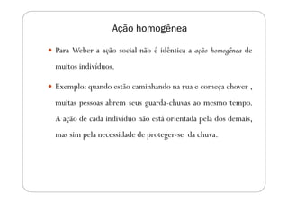 Ação homogênea

Para Weber a ação social não é idêntica a ação homogênea de
muitos indivíduos.

Exemplo: quando estão caminhando na rua e começa chover ,
muitas pessoas abrem seus guarda-chuvas ao mesmo tempo.
A ação de cada indivíduo não está orientada pela dos demais,
mas sim pela necessidade de proteger-se da chuva.
 