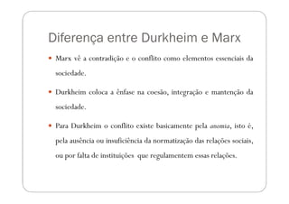 Diferença entre Durkheim e Marx
 Marx vê a contradição e o conflito como elementos essenciais da
 sociedade.

 Durkheim coloca a ênfase na coesão, integração e mantenção da
 sociedade.

 Para Durkheim o conflito existe basicamente pela anomia, isto é,
 pela ausência ou insuficiência da normatização das relações sociais,
 ou por falta de instituições que regulamentem essas relações.
 