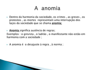  Dentro da harmonia da sociedade, os crimes , as greves , os
protestos , as mortes representam uma interrupção dos
laços da sociedade que se chama anomia;
 Anomia significa ausência de regras;
Exemplos : o grevista , o ladrão , o manifestante não estão em
harmonia com a sociedade ;
 A anomia é o desajuste à regra , à norma ;
 