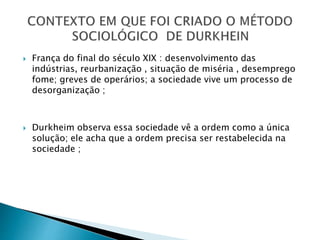  França do final do século XIX : desenvolvimento das
indústrias, reurbanização , situação de miséria , desemprego
fome; greves de operários; a sociedade vive um processo de
desorganização ;
 Durkheim observa essa sociedade vê a ordem como a única
solução; ele acha que a ordem precisa ser restabelecida na
sociedade ;
 