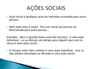  Ação social é qualquer ação do indivíduo orientada para outra
pessoa ;
 Nem toda ação é social . Para ser social ela precisa ser
direcionada para outra pessoa ;
Exemplo : abrir o guarda chuva num dia chuvoso , é uma ação
individual ; se eu ofereço um abrigo para alguém que está na
chuva é uma ação social ;
 O choque entre dois ciclistas é uma ação individual , mas se
eles pedem desculpas ou desviam é uma ação social ;
 