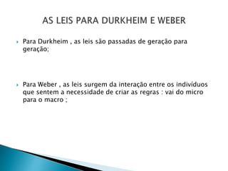  Para Durkheim , as leis são passadas de geração para
geração;
 Para Weber , as leis surgem da interação entre os indivíduos
que sentem a necessidade de criar as regras : vai do micro
para o macro ;
 