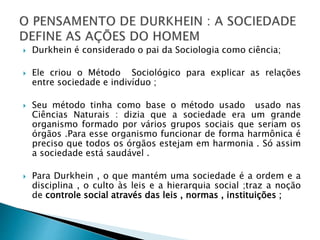  Durkhein é considerado o pai da Sociologia como ciência;
 Ele criou o Método Sociológico para explicar as relações
entre sociedade e indivíduo ;
 Seu método tinha como base o método usado usado nas
Ciências Naturais : dizia que a sociedade era um grande
organismo formado por vários grupos sociais que seriam os
órgãos .Para esse organismo funcionar de forma harmônica é
preciso que todos os órgãos estejam em harmonia . Só assim
a sociedade está saudável .
 Para Durkhein , o que mantém uma sociedade é a ordem e a
disciplina , o culto às leis e a hierarquia social ;traz a noção
de controle social através das leis , normas , instituições ;
 