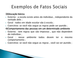 3)Educação básica
 Externo : a escola existe antes do indivíduo , independente da
vontade dele ;
 Geral : todos em idade escolar vão à escola ;
 Coercitivo: se você não segue as regras pode ser punido ;
4)Comportamento das pessoas em um determinado ambiente
 Externo : tem regras que são impostas , que não dependem
do indivíduo ;
 Geral : nesse ambiente todos devem ter o mesmo
comportamento ;
 Coercitivo: se você não segue as regras , você vai ser punido ;
 