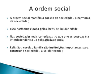  A ordem social mantém a coesão da sociedade , a harmonia
da sociedade ;
 Essa harmonia é dada pelos laços de solidariedade;
 Nas sociedades mais complexas , o que une as pessoas é a
interdependência , a solidariedade social;
 Religião , escola , família são instituições importantes para
construir a sociedade , a solidariedade ;
 
