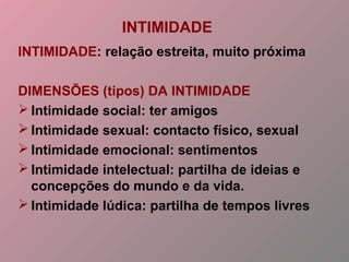 INTIMIDADE
INTIMIDADE: relação estreita, muito próxima
DIMENSÕES (tipos) DA INTIMIDADE
 Intimidade social: ter amigos
 Intimidade sexual: contacto físico, sexual
 Intimidade emocional: sentimentos
 Intimidade intelectual: partilha de ideias e
concepções do mundo e da vida.
 Intimidade lúdica: partilha de tempos livres
 