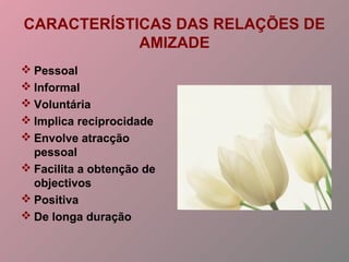 CARACTERÍSTICAS DAS RELAÇÕES DE
AMIZADE
 Pessoal
 Informal
 Voluntária
 Implica reciprocidade
 Envolve atracção
pessoal
 Facilita a obtenção de
objectivos
 Positiva
 De longa duração
 