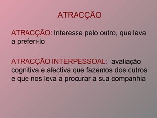 ATRACÇÃO
ATRACÇÃO: Interesse pelo outro, que leva
a preferi-lo
ATRACÇÃO INTERPESSOAL: avaliação
cognitiva e afectiva que fazemos dos outros
e que nos leva a procurar a sua companhia
 