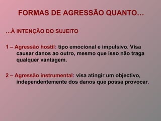FORMAS DE AGRESSÃO QUANTO…
…À INTENÇÃO DO SUJEITO
1 – Agressão hostil: tipo emocional e impulsivo. Visa
causar danos ao outro, mesmo que isso não traga
qualquer vantagem.
2 – Agressão instrumental: visa atingir um objectivo,
independentemente dos danos que possa provocar.
 