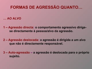 FORMAS DE AGRESSÃO QUANTO…
… AO ALVO
1 – Agressão directa: o comportamento agressivo dirige-
se directamente à pessoa/alvo da agressão.
2 – Agressão deslocada: a agressão é dirigida a um alvo
que não é directamente responsável.
3 – Auto-agressão – a agressão é deslocada para o próprio
sujeito.
 