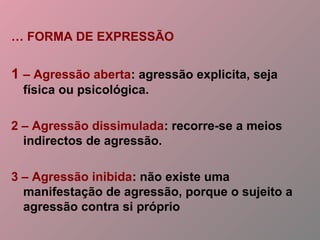 … FORMA DE EXPRESSÃO
1 – Agressão aberta: agressão explicita, seja
física ou psicológica.
2 – Agressão dissimulada: recorre-se a meios
indirectos de agressão.
3 – Agressão inibida: não existe uma
manifestação de agressão, porque o sujeito a
agressão contra si próprio
 