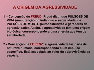 A ORIGEM DA AGRESSIVIDADE
1 – Concepção de FREUD: Freud distingue PULSÔES DE
VIDA (manutenção do indivíduo e sexualidade) de
PULSÕES DE MORTE (autodestrutivas e geradoras de
agressividade). Assim, a agressividade tem uma origem
biológica, correspondendo a uma energia que tem de
ser libertada.
2 - Concepção de LORENZ: a agressividade faz parte da
natureza humana, correspondendo a um impulso
específico. Está associada ao valor da sobrevivência da
espécie.
 