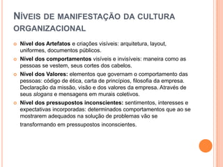 NÍVEIS DE MANIFESTAÇÃO DA CULTURA
ORGANIZACIONAL
   Nível dos Artefatos e criações visíveis: arquitetura, layout,
    uniformes, documentos públicos.
   Nível dos comportamentos visíveis e invisíveis: maneira como as
    pessoas se vestem, seus cortes dos cabelos.
   Nível dos Valores: elementos que governam o comportamento das
    pessoas: código de ética, carta de princípios, filosofia da empresa.
    Declaração da missão, visão e dos valores da empresa. Através de
    seus slogans e mensagens em murais coletivos.
   Nível dos pressupostos inconscientes: sentimentos, interesses e
    expectativas incorporadas: determinados comportamentos que ao se
    mostrarem adequados na solução de problemas vão se
    transformando em pressupostos inconscientes.
 