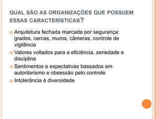 QUAL SÃO AS ORGANIZAÇÕES QUE POSSUEM
ESSAS CARACTERÍSTICAS?

 Arquitetura fechada marcada por segurança:
  grades, cercas, muros, câmeras, controle de
  vigilância
 Valores voltados para a eficiência, seriedade e
  disciplina
 Sentimentos e expectativas baseados em
  autoritarismo e obsessão pelo controle
 Intolerância à diversidade
 