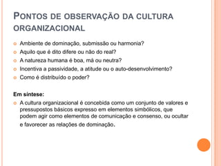 PONTOS DE OBSERVAÇÃO DA CULTURA
ORGANIZACIONAL
   Ambiente de dominação, submissão ou harmonia?
   Aquilo que é dito difere ou não do real?
   A natureza humana é boa, má ou neutra?
   Incentiva a passividade, a atitude ou o auto-desenvolvimento?
   Como é distribuído o poder?


Em síntese:
   A cultura organizacional é concebida como um conjunto de valores e
    pressupostos básicos expresso em elementos simbólicos, que
    podem agir como elementos de comunicação e consenso, ou ocultar
    e favorecer as relações de dominação.
 