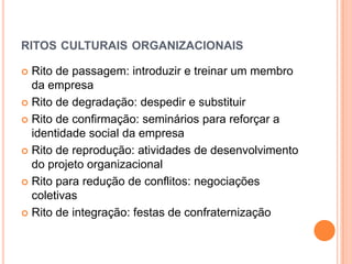 RITOS CULTURAIS ORGANIZACIONAIS

 Rito de passagem: introduzir e treinar um membro
  da empresa
 Rito de degradação: despedir e substituir

 Rito de confirmação: seminários para reforçar a
  identidade social da empresa
 Rito de reprodução: atividades de desenvolvimento
  do projeto organizacional
 Rito para redução de conflitos: negociações
  coletivas
 Rito de integração: festas de confraternização
 