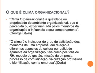 O QUE É CLIMA ORGANIZACIONAL?
•   “Clima Organizacional é a qualidade ou
    propriedade do ambiente organizacional, que é
    percebida ou experimentada pelos membros da
    organização e influencia o seu comportamento”.
    (George Litwin)

•   “O clima é o indicador do grau de satisfação dos
    membros de uma empresa, em relação a
    diferentes aspectos da cultura ou realidade
    aparente da organização, tais como políticas de
    RH, modelo de gestão, missão da empresa,
    processo de comunicação, valorização profissional
    e identificação com a empresa”.(Coda)
 