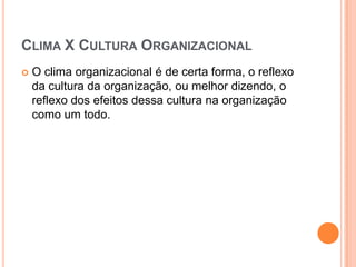 CLIMA X CULTURA ORGANIZACIONAL
   O clima organizacional é de certa forma, o reflexo
    da cultura da organização, ou melhor dizendo, o
    reflexo dos efeitos dessa cultura na organização
    como um todo.
 