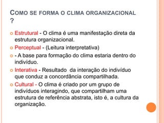 COMO SE FORMA O CLIMA ORGANIZACIONAL
?
 Estrutural - O clima é uma manifestação direta da
  estrutura organizacional.
 Perceptual - (Leitura interpretativa)

 - A base para formação do clima estaria dentro do
  indivíduo.
 Interativa - Resultado da interação do indivíduo
  que conduz a concordância compartilhada.
 Cultural - O clima é criado por um grupo de
  indivíduos interagindo, que compartilham uma
  estrutura de referência abstrata, isto é, a cultura da
  organização.
 