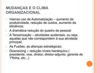 MUDANÇAS E O CLIMA
ORGANIZACIONAL
•   Intenso uso de Automatização – aumento da
    produtividade, redução de custos, aumento da
    eficiência;
•   A dramática redução do quadro de pessoal
•   A Terceirização – atividades acidentais, ou seja,
    aquelas que não correspondem à sua atividade
    principal;
•   As Fusões, as alianças estratégicas;
•   Downsizing – redução níveis hierárquico (
    presidente, vice, diretor, diretor-adjunto, gerente de
    1ªlinha, etc...)
 