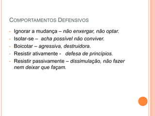 COMPORTAMENTOS DEFENSIVOS
•   Ignorar a mudança – não enxergar, não optar.
•   Isolar-se – acha possível não conviver.
•   Boicotar – agressiva, destruidora.
•   Resistir ativamente - defesa de princípios.
•   Resistir passivamente – dissimulação, não fazer
    nem deixar que façam.
 