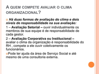 A QUEM COMPETE AVALIAR O CLIMA
ORGANIZACIONAL?
 Há duas formas de avaliação do clima e dois
níveis de responsabilidade na sua avaliação:
1 – Avaliação Setorial – ouvir individualmente os
membros de sua equipe é de responsabilidade de
cada gestor.
2 – Avaliação Corporativa ou Institucional –
avaliar o clima da organização é responsabilidade do
RH , compete a ele ouvir coletivamente os
funcionários.
Pode ter ajuda da área de Serviço Social e até
mesmo de uma consultoria externa.
 