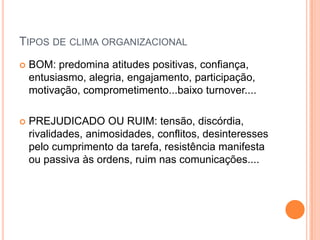 TIPOS DE CLIMA ORGANIZACIONAL
   BOM: predomina atitudes positivas, confiança,
    entusiasmo, alegria, engajamento, participação,
    motivação, comprometimento...baixo turnover....

   PREJUDICADO OU RUIM: tensão, discórdia,
    rivalidades, animosidades, conflitos, desinteresses
    pelo cumprimento da tarefa, resistência manifesta
    ou passiva às ordens, ruim nas comunicações....
 