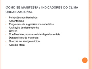COMO SE MANIFESTA / INDICADORES DO CLIMA
ORGANIZACIONAL
•   Pichações nos banheiros
•   Absenteísmo
•   Programas de sugestões malsucedidos
•   Avaliação de desempenho
•   Greves
•   Conflitos interpessoais e interdepartamentais
•   Desperdícios de materiais
•   Queixas no serviço médico
•   Assédio Moral
 
