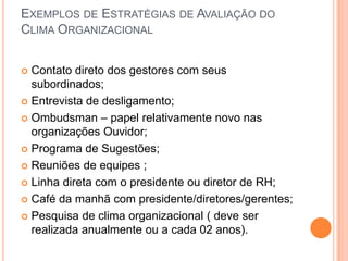 EXEMPLOS DE ESTRATÉGIAS DE AVALIAÇÃO DO
CLIMA ORGANIZACIONAL


 Contato direto dos gestores com seus
  subordinados;
 Entrevista de desligamento;

 Ombudsman – papel relativamente novo nas
  organizações Ouvidor;
 Programa de Sugestões;

 Reuniões de equipes ;

 Linha direta com o presidente ou diretor de RH;

 Café da manhã com presidente/diretores/gerentes;

 Pesquisa de clima organizacional ( deve ser
  realizada anualmente ou a cada 02 anos).
 
