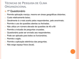 TÉCNICAS DE PESQUISA DE CLIMA
ORGANIZACIONAL
   1º Questionário
   Permite aplicação maciça, mesmo em áreas geográficas distantes;
   Custo relativamente baixo;
   Geralmente é o mais aceito pelos respondentes, pelo anonimato;
   Permite o uso de questões abertas ou fechadas;
   Não utiliza um número elevado de questões de 40 a 80
   Permite a inclusão de perguntas cruzadas;
   Questionário pode ser enviado aos respondentes;
   Pode ser aplicado para todos os funcionários;
   Permite o sigilo;
   Permite a aplicação eletrônica das perguntas;
   Não exige espaço físico (local).
 
