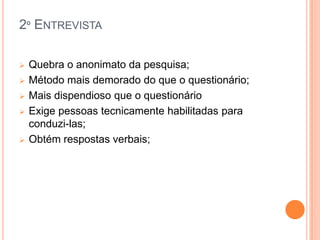 2º ENTREVISTA

   Quebra o anonimato da pesquisa;
   Método mais demorado do que o questionário;
   Mais dispendioso que o questionário
   Exige pessoas tecnicamente habilitadas para
    conduzi-las;
   Obtém respostas verbais;
 